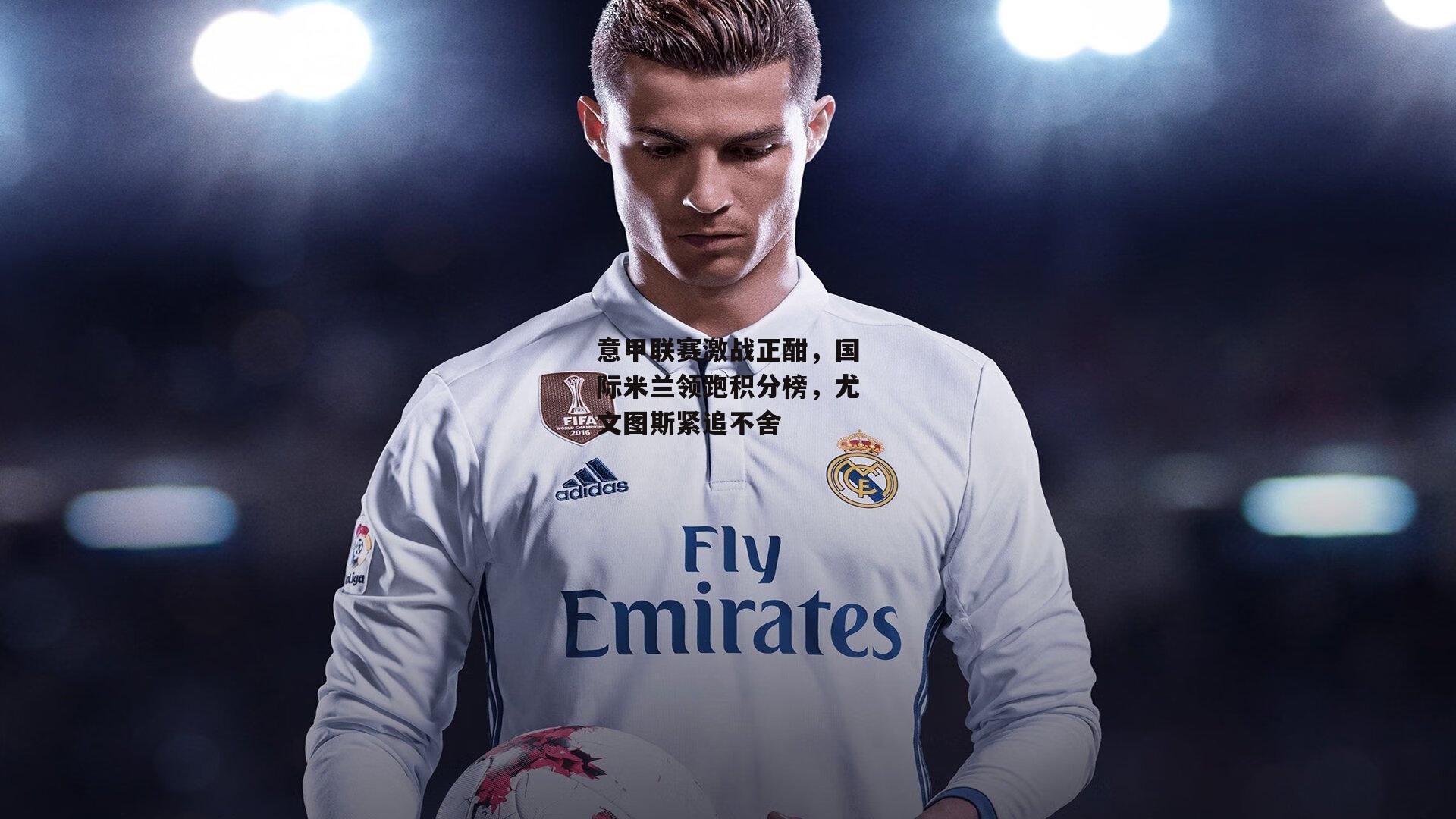 意甲联赛激战正酣，国际米兰领跑积分榜，尤文图斯紧追不舍